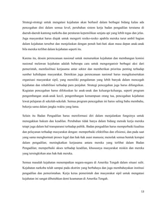 13
Strategi-strategi untuk mengatasi kejahatan akan berhasil dalam berbagai bidang kalau ada
pencegahan dini dalam semua level, perubahan sistem kerja badan pengadilan terutama di
daerah-daerah kantong narkoba dan peraturan kepemilikan senjata api yang lebih tegas dan jelas.
Juga masyarakat harus diajak untuk mengerti resiko-resiko apabila mereka turut ambil bagian
dalam kejahatan tersebut dan menjelaskan dengan penuh hati-hati akan masa depan anak-anak
bila mereka terlibat dalam kejahatan seperti itu.
Karena itu, desain perencanaan nasional untuk menurunkan kejahatan dan membangun komisi
nasional melawan kejahatan adalah beberapa cara untuk mengorganisir berbagai aksi dari
pemerintah, memfasilitasi kerjasama antar sektor dan memberikan prioritas penting terhadap
sumber kehidupan masyarakat. Demikian juga perencanaan nasional harus mengikutsertakan
organisasi masyarakat sipil, yang memiliki pengalaman yang lebih banyak dalam mencegah
kejahatan dan rehabilitasi terhadap para penjahat. Strategi pencegahan juga harus difungsikan.
Kegiatan pencegahan harus difokuskan ke anak-anak dan keluarga-keluarga, seperti program
pengembangan anak-anak kecil, pengembangan kemampuan orang tua, pencegahan kejahatan
lewat pelajaran di sekolah-sekolah. Semua program pencegahan ini harus saling bahu membahu,
bekerja sama dalam jangka waktu yang lama.
Selain itu Badan Pengadilan harus mereformasi diri dalam menjalankan fungsinya untuk
menegakkan hukum dan keadilan. Perubahan tidak hanya dalam bidang metode kerja mereka
tetapi juga dalam hal transparansi terhadap publik. Badan pengadilan harus memperbaiki kualitas
dan pelayanan terhadap masyarakat dengan: memperbaiki efektifitas dan efisiensi, dan pada saat
yang sama menghormati proses legal dan hak-hak asasi manusia; menolak semua bentuk korupsi
dalam pengadilan; meningkatkan kerjasama antara mereka yang terlibat dalam Badan
Pengadilan; memperbaiki akses terhadap keadilan, khususnya masyarakat miskin dan mereka
yang tersingkirkan atas hak-hak mereka.
Semua masalah kejahatan menempatkan negara-negara di Amerika Tengah dalam situasi sulit.
Kejahatan narkoba telah sampai pada ekstrim yang berbahaya dan juga membahayakan institusi
pengadilan dan pemerintahan. Kerja keras pemerintah dan masyarakat sipil untuk mengatasi
kejahatan ini sangat dibutuhkan demi keamanan di Amerika Tengah.
 