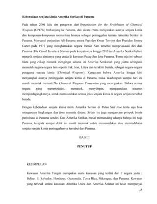 14
Keberadaan senjata kimia Amerika Serikat di Panama
Pada tahun 2001 lalu tim pengawas dari Organization for the Prohibition of Chemical
Weapons (OPCW) berkunjung ke Panama, dan secara resmi menyatakan adanya senjata kimia
dan komponen-komponen mematikan lainnya sebagai peninggalan tentara Amerika Serikat di
Panama. Menyusul perjanjian AS-Panama antara Presiden Omar Torrijos dan Presiden Jimmy
Carter pada 1977 yang mengharuskan negara Paman Sam tersebut mengevakuasi diri dari
Panama (The Canal Treaties). Namun pada kenyataanya hingga 2013 ini Amerika Serikat belum
menarik senjata kimianya yang erada di kawasan Pulau San Jose Panama. Tentu saja ini sebuah
fakta yang cukup menarik mengingat selama ini Amerika Serikatlah yang justru seringkali
menuduh negara-negara lain seperti Irak, Iran, Libya dan terakhir Suriah, sebagai negara-negara
pengguna senjata kimia (Chemical Weapons). Kenyataan bahwa Amerika hingga kini
menyangkal adanya peninggalan senjata kimia di Panama, maka Washington sampai hari ini
masih menolak menaati The Chemical Weapons Convention yang menegaskan: Bahwa semua
negara yang memproduksi, memasok, menyimpan, menggunakan ataupun
memperdagangkannya, untuk memusnahkan semua jenis senjata kimia di negara senjata tersebut
berada.
Dengan keberadaan senjata kimia milik Amerika Serikat di Pulau San Jose tentu saja bisa
mengancam lingkungan dan jiwa manusia disana. Selain itu juga mengancam prospek bisnis
pariwisata di Panama sendiri. Dan Amerika Serikat, meski memandang adanya bahaya ini bagi
Panama, ternyata sampai detik ini masih menolak untuk memusnahkan atau memindahkan
senjata-senjata kimia peninggalannya tersebut dari Panama.
BAB III
PENUTUP
KESIMPULAN
Kawasan Amerika Tengah merupakan suatu kawasan yang terdiri dari 7 negara yaitu :
Belize, El Salvador, Honduras, Guatemala, Costa Rica, Nikaragua, dan Panama. Kawasan
yang terletak antara kawasan Amerika Utara dan Amerika Selatan ini telah mempunyai
 