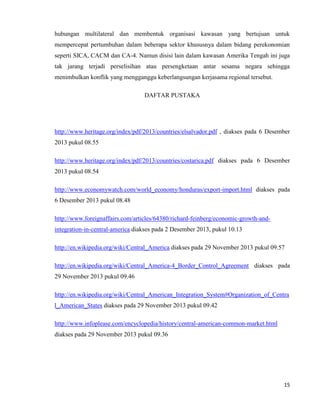 15
hubungan multilateral dan membentuk organisasi kawasan yang bertujuan untuk
mempercepat pertumbuhan dalam beberapa sektor khususnya dalam bidang perekonomian
seperti SICA, CACM dan CA-4. Namun disisi lain dalam kawasan Amerika Tengah ini juga
tak jarang terjadi perselisihan atau persengketaan antar sesama negara sehingga
menimbulkan konflik yang mengganggu keberlangsungan kerjasama regional tersebut.
DAFTAR PUSTAKA
http://www.heritage.org/index/pdf/2013/countries/elsalvador.pdf , diakses pada 6 Desember
2013 pukul 08.55
http://www.heritage.org/index/pdf/2013/countries/costarica.pdf diakses pada 6 Desember
2013 pukul 08.54
http://www.economywatch.com/world_economy/honduras/export-import.html diakses pada
6 Desember 2013 pukul 08.48
http://www.foreignaffairs.com/articles/64380/richard-feinberg/economic-growth-and-
integration-in-central-america diakses pada 2 Desember 2013, pukul 10.13
http://en.wikipedia.org/wiki/Central_America diakses pada 29 November 2013 pukul 09.57
http://en.wikipedia.org/wiki/Central_America-4_Border_Control_Agreement diakses pada
29 November 2013 pukul 09.46
http://en.wikipedia.org/wiki/Central_American_Integration_System#Organization_of_Centra
l_American_States diakses pada 29 November 2013 pukul 09.42
http://www.infoplease.com/encyclopedia/history/central-american-common-market.html
diakses pada 29 November 2013 pukul 09.36
 
