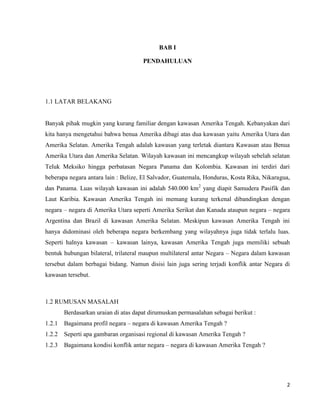 2
BAB I
PENDAHULUAN
1.1 LATAR BELAKANG
Banyak pihak mugkin yang kurang familiar dengan kawasan Amerika Tengah. Kebanyakan dari
kita hanya mengetahui bahwa benua Amerika dibagi atas dua kawasan yaitu Amerika Utara dan
Amerika Selatan. Amerika Tengah adalah kawasan yang terletak diantara Kawasan atau Benua
Amerika Utara dan Amerika Selatan. Wilayah kawasan ini mencangkup wilayah sebelah selatan
Teluk Meksiko hingga perbatasan Negara Panama dan Kolombia. Kawasan ini terdiri dari
beberapa negara antara lain : Belize, El Salvador, Guatemala, Honduras, Kosta Rika, Nikaragua,
dan Panama. Luas wilayah kawasan ini adalah 540.000 km2
yang diapit Samudera Pasifik dan
Laut Karibia. Kawasan Amerika Tengah ini memang kurang terkenal dibandingkan dengan
negara – negara di Amerika Utara seperti Amerika Serikat dan Kanada ataupun negara – negara
Argentina dan Brazil di kawasan Amerika Selatan. Meskipun kawasan Amerika Tengah ini
hanya didominasi oleh beberapa negara berkembang yang wilayahnya juga tidak terlalu luas.
Seperti halnya kawasan – kawasan lainya, kawasan Amerika Tengah juga memiliki sebuah
bentuk hubungan bilateral, trilateral maupun multilateral antar Negara – Negara dalam kawasan
tersebut dalam berbagai bidang. Namun disisi lain juga sering terjadi konflik antar Negara di
kawasan tersebut.
1.2 RUMUSAN MASALAH
Berdasarkan uraian di atas dapat dirumuskan permasalahan sebagai berikut :
1.2.1 Bagaimana profil negara – negara di kawasan Amerika Tengah ?
1.2.2 Seperti apa gambaran organisasi regional di kawasan Amerika Tengah ?
1.2.3 Bagaimana kondisi konflik antar negara – negara di kawasan Amerika Tengah ?
 