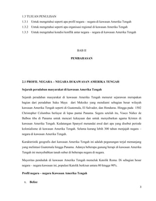3
1.3 TUJUAN PENULISAN
1.3.1 Untuk mengetahui seperti apa profil negara – negara di kawasan Amerika Tengah
1.3.2 Untuk mengetahui seperti apa organisasi regional di kawasan Amerika Tengah
1.3.3 Untuk mengetahui kondisi konflik antar negara – negara di kawasan Amerika Tengah
BAB II
PEMBAHASAN
2.1 PROFIL NEGARA – NEGARA DI KAWASAN AMERIKA TENGAH
Sejarah peradaban masyarakat di kawasan Amerika Tengah
Sejarah peradaban masyarakat di kawasan Amerika Tengah menurut sejarawan merupakan
bagian dari peradaban Suku Maya dari Meksiko yang mendiami sebagian besar wilayah
kawasan Amerika Tengah seperti di Guatemala, El Salvador, dan Honduras. Hingga pada 1502
Christopher Columbus berlayar di lepas pantai Panama. Segera setelah itu, Vasco Núñez de
Balboa tiba di Panama untuk mencari kekayaan dan untuk menyebarkan agama Kristen di
kawasan Amerika Tengah. Kedatangan Spanyol menandai awal dari apa yang disebut periode
kolonialisme di kawasan Amerika Tengah. Selama kurang lebih 300 tahun menjajah negara –
negara di kawasan Amerika Tengah.
Karakteristik geografis dari kawasan Amerika Tengah ini adalah pegunungan terjal memanjang
yang melintasi Guatemala hingga Panama. Adanya beberapa gunung berapi di kawasan Amerika
Tengah ini menyebabkan tanah subur di beberapa negara di negara.
Mayoritas penduduk di kawasan Amerika Tengah memeluk Katolik Roma. Di sebagian besar
negara – negara kawasan ini, populasi Katolik berkisar antara 80 hingga 90%.
Profil negara – negara Kawasan Amerika Tengah
1. Belize
 