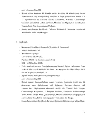 5
Jenis kekuasaan: Republik
Bentuk negara: Kesatuan. El Salvador terbagi ke dalam 14 wilayah yang disebut
Departamentos, yang masing-masing menjalankan fungsi pemerintahan terbatas. Ke-
14 departamentos El Salvador adalah: Ahuachapan, Cabanas, Chalatenango,
Cuscatlan, La Libertad, La Paz, La Union, Morazan, San Miguel, San Salvador, San
Vicente, Santa Ana, Sonsonate, dan Usulutan.
Sistem pemerintahan: Presidensil. Parlemen: Unikameral (Asamblea Legislativa).
Asamblea ini terdiri atas 84 anggota.
3. Guatemala
Nama resmi: Republic of Guatemala [Republica de Guatemala].
Ibukota: Guatemala City.
Bahasa resmi: Spanyol
Luas wilayah: 108.890 km2.
Populasi: 14.373.472 (taksiran per Juli 2013)
GDP : $5,513 milliar (2012)
Etnis: Mestizo (campuran Amerindian dengan Spanyol, disebut Ladino) dan Eropa
59,4%; K'iche 9,1%; Kaqchikel 8,4%; Mam 7,9%; Q'eqchi 6,3%; Maya lainnya 8,6%;
asli non Maya 0,2%; lainnya 0,1%.
Agama: Katolik Roma; Protestan; dan agama Maya.
Jenis kekuasaan: Republik
Bentuk negara: Kesatuan.Sebagai negara kesatuan, Guatemala terdiri atas 22
departemen yang diadministrasi oleh Gubernur. Gubernur diangkat oleh
Presiden. Ke-22 departementos Guatemala adalah: Alta Verapaz, Baja Verapaz,
Chimaltenango, Chiquimula, El Progreso, Escuintla, Guatemala, Huehuetenango,
Izabal, Jalapa, Jutiapa, Peten, Quetzaltenango, Quiche, Retalhuleu, Sacatepequez, San
Marcos, Santa Rosa, Solola, Suchitepequez, Totonicapan, dan Zacapa.
Sistem Pemerintahan: Presidensil. Parlemen: Unikameral (Congreso de la Republica)
 