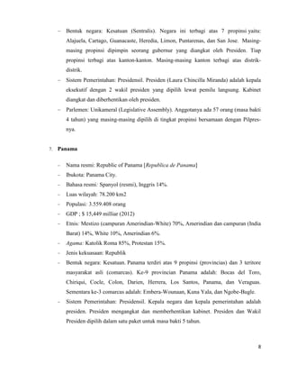 8
Bentuk negara: Kesatuan (Sentralis). Negara ini terbagi atas 7 propinsi yaitu:
Alajuela, Cartago, Guanacaste, Heredia, Limon, Puntarenas, dan San Jose. Masing-
masing propinsi dipimpin seorang gubernur yang diangkat oleh Presiden. Tiap
propinsi terbagi atas kanton-kanton. Masing-masing kanton terbagi atas distrik-
distrik.
Sistem Pemerintahan: Presidensil. Presiden (Laura Chincilla Miranda) adalah kepala
eksekutif dengan 2 wakil presiden yang dipilih lewat pemilu langsung. Kabinet
diangkat dan diberhentikan oleh presiden.
Parlemen: Unikameral (Legislative Assembly). Anggotanya ada 57 orang (masa bakti
4 tahun) yang masing-masing dipilih di tingkat propinsi bersamaan dengan Pilpres-
nya.
7. Panama
Nama resmi: Republic of Panama [Republica de Panama]
Ibukota: Panama City.
Bahasa resmi: Spanyol (resmi), Inggris 14%.
Luas wilayah: 78.200 km2
Populasi: 3.559.408 orang
GDP ; $ 15,449 milliar (2012)
Etnis: Mestizo (campuran Amerindian-White) 70%, Amerindian dan campuran (India
Barat) 14%, White 10%, Amerindian 6%.
Agama: Katolik Roma 85%, Protestan 15%.
Jenis kekuasaan: Republik
Bentuk negara: Kesatuan. Panama terdiri atas 9 propinsi (provincias) dan 3 teritore
masyarakat asli (comarcas). Ke-9 provincian Panama adalah: Bocas del Toro,
Chiriqui, Cocle, Colon, Darien, Herrera, Los Santos, Panama, dan Veraguas.
Sementara ke-3 comarcas adalah: Embera-Wounaan, Kuna Yala, dan Ngobe-Bugle.
Sistem Pemerintahan: Presidensil. Kepala negara dan kepala pemerintahan adalah
presiden. Presiden mengangkat dan memberhentikan kabinet. Presiden dan Wakil
Presiden dipilih dalam satu paket untuk masa bakti 5 tahun.
 