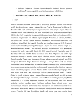 9
Parlemen: Unikameral (National Assembly/Asamblea Nacional). Anggota parlemen
terdiri atas 71 orang yang dipilih lewat Pemilu untuk masa bakti 5 tahun.
2.2. ORGANISASI REGIONAL DI KAWASAN AMERIKA TENGAH
1. SICA
Central American Integration System (SICA) merupakan organisasi regional dalam bidang
politik dan ekonomi antara negara – negara di kawasan Amerika Tengah yang berdiri sejak 13
Desember 1991. SICA sendiri merupakan lanjutan kerjasama antara negara – negera di kawasan
Amerika Tengah yang sebelumnya juga telah terintegrasi dalam beberapa perjanjian seperti
ODECA dan CACJ yang dinilai kurang memiliki kejelasan tujuan. Pada awal pendirianya, SICA
ini ditanda – tangani hanya oleh beberapa negara saja yaitu Guatemala, El Salvador, Honduras,
Nikaragua, Kosta Rika dan Panama. Sementara negara Belize baru bergabung pada tahun 2000
selanjutnya disusul Haiti dan Republik Dominika yang bergabung pada awal 2013. Organisasi
ini sendiri kini bukan hanya beranggotakan negara – negara di Kawasan Amerika Tengah saja,
Republik Dominika, Meksiko, Chile dan Brazil bergabung menjadi anggota SICA. Keberadaan
organisasi ini sendiri juga sudah diakui oleh PBB melalui Protokol Tegucigalpa pada 10
Desember 1993 dan memiliki kantor di markas besar PBB. Organisasi ini sendiri juga
membentuk lembaga – lembaga khusus seperti Parlemen Amerika Tengah, pendirian Bank
Sentral Amerika Tengah yang terintegrasi. Dengan adanya organisasi regional yang lebih
terorgansir diharapkan dengan keberadaan lembaga – lembaga dalam SICA ini mampu
menstabilkan kondisi politik regional di kawasan Amerik tengah yang sering terjadi perselisihan
serta mampu mempercepat pertumbuhan perekonomian di kawasan tersebut. Meskipun tergolong
negara berkembang, negara di kawasan Amerika Serikat sudah melakukan perdagangan bebas
antar negara sejak tahun 1961 yang bertajuk Central American Common Market ( CACM).
Selain itu bentuk kerjasama negara – negara di kawasan Amerika Tengah yang lainya adalah
CA-4 merupakan kepanjangan dari Central American 4 Border Control Agreement yang ditanda
tangani oleh El – Salvador, Guatemala, Honduras, dan Nikaragua pada Juni 2006. Dimana
perjanjian tersebut berisikan adanya kebebasan melintasi batas wilayah negara yang
menandatangani perjanjian tersebut tanpa harus mendapatkan izin tambahan atau untuk masuk
tanpa adanya pemerikasaan dokumen – dokumen pada umumnya di pos pemeriksaan perbatasan
negara. Perjanjian ini juga diberlakukan kepada turis asing yang mana mereka dapat
 