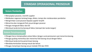 Sistem Pembelian
• Menyiapkan pesanan, memilih supplier
• Melakukan negosiasi tentang harga, diskon, tempo dan melaksanakan pembelian
• Mengirimkan surat pesanan kepada supplier terpilih
• Menerima dan mengecek fisik sesuai dengan pesanan
• Petugas mengecek faktur dan ED
• Membuat tanda terima barang di faktur (stempel dan tanda tangan)
Sistem Penyimpangan
• Petugas harus menyesuaikan antara faktur dengan surat pemesanan saat menerima barang.
• Petugas gudang memeriksa dan menerima fisik barang sesuai dengan faktur.
• Membuat tanda terima penerimaan barang.
• Mendokumentasikan barang masuk dan keluar.
• Petugas menyimpan barang sesuai metode FIFO dan FEFO
STANDAR OPERASIONAL PROSEDUR
 