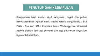PENUTUP DAN KESIMPULAN
Berdasarkan hasil analisis studi kelayakan, dapat disimpulkan
bahwa pendirian Apotek Pakis Medika Utama yang terletak di jl.
Pakis - Daleman KM.0 Prapatan Pakis, Wadunggetas, Wonosari,
apabila ditinjau dari segi ekonomi dan segi pelayanan dinyatakan
layak untuk didirikan.
 