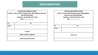 DOKUMENTASI
APOTEK PAKIS MEDIKA UTAMA
jl. Pakis - Daleman KM.0 Prapatan Pakis, Wadunggetas,
Wonosari Telp: 085736275326
Apoteker : apt.Youstiana D.R., M.Si
SIPA : ……………………….
No : Tgl :
Pasien :
OBAT LUAR
APOTEK PAKIS MEDIKA UTAMA
jl. Pakis - Daleman KM.0 Prapatan Pakis, Wadunggetas, Wonosari
Telp: 085736275326
Apoteker : apt.Youstiana D.R., M.Si
SIPA : ……………………….
No : Tgl :
Pasien :
X SEHARI
TABLET / KAPSUL / BUNGKUS
SEBELUM/SESUDAH MAKAN
 