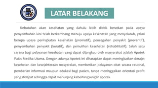 Kebutuhan akan kesehatan yang dahulu lebih dititik beratkan pada upaya
penyembuhan kini telah berkembang menuju upaya kesehatan yang menyeluruh, yakni
berupa upaya peningkatan kesehatan (promotif), pencegahan penyakit (preventif),
penyembuhan penyakit (kuratif), dan pemulihan kesehatan (rehabilitatif). Salah satu
sarana bagi pelayanan kesehatan yang dapat dijangkau oleh masyarakat adalah Apotek
Pakis Medika Utama. Dengan adanya Apotek ini diharapkan dapat meningkatkan derajat
kesehatan dan kesejahteraan masyarakat, memberikan pelayanan obat secara rasional,
pemberian informasi maupun edukasi bagi pasien, tanpa meninggalkan orientasi profit
yang didapat sehingga dapat menunjang keberlangsungan apotek.
LATAR BELAKANG
 