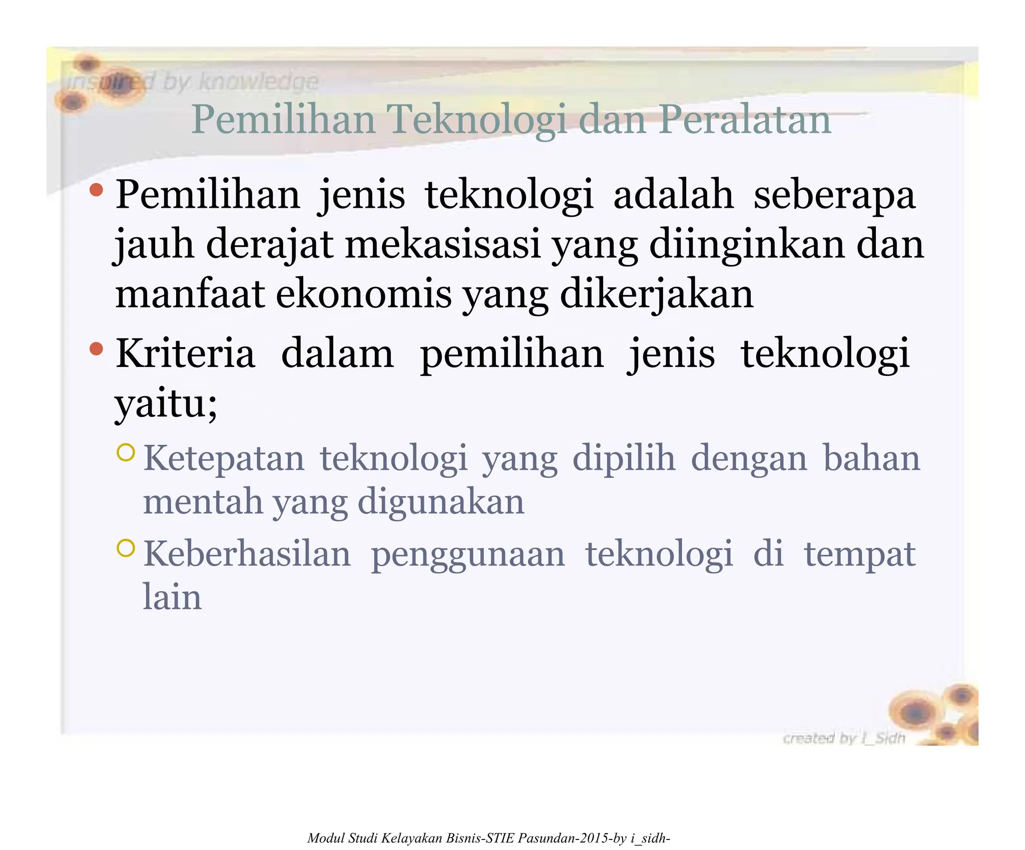 Pemilihan Teknologi dan Peralatan
 Pemilihan jenis teknologi adalah seberapa
jauh derajat mekasisasi yang diinginkan dan
manfaat ekonomis yang dikerjakan
 Kriteria dalam pemilihan jenis teknologi
yaitu;
 Ketepatan teknologi yang dipilih dengan bahan
mentah yang digunakan
 Keberhasilan penggunaan teknologi di tempat
lain
Modul Studi Kelayakan Bisnis-STIE Pasundan-2015-by i_sidh-
 