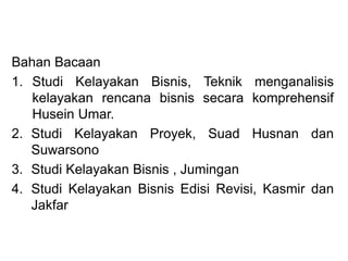 Bahan Bacaan
1. Studi Kelayakan Bisnis, Teknik menganalisis
kelayakan rencana bisnis secara komprehensif
Husein Umar.
2. Studi Kelayakan Proyek, Suad Husnan dan
Suwarsono
3. Studi Kelayakan Bisnis , Jumingan
4. Studi Kelayakan Bisnis Edisi Revisi, Kasmir dan
Jakfar
 