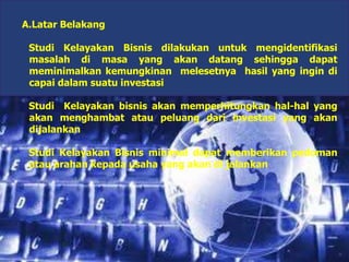 A.Latar Belakang
Studi Kelayakan Bisnis dilakukan untuk mengidentifikasi
masalah di masa yang akan datang sehingga dapat
meminimalkan kemungkinan melesetnya hasil yang ingin di
capai dalam suatu investasi
Studi Kelayakan bisnis akan memperhitungkan hal-hal yang
akan menghambat atau peluang dari investasi yang akan
dijalankan
Studi Kelayakan Bisnis minimal dapat memberikan pedoman
atau arahan kepada usaha yang akan di jalankan
 