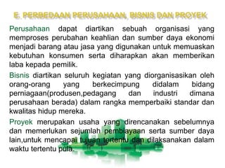 Perusahaan dapat diartikan sebuah organisasi yang
memproses perubahan keahlian dan sumber daya ekonomi
menjadi barang atau jasa yang digunakan untuk memuaskan
kebutuhan konsumen serta diharapkan akan memberikan
laba kepada pemilik.
Bisnis diartikan seluruh kegiatan yang diorganisasikan oleh
orang-orang yang berkecimpung didalam bidang
perniagaan(produsen,pedagang dan industri dimana
perusahaan berada) dalam rangka memperbaiki standar dan
kwalitas hidup mereka.
Proyek merupakan usaha yang direncanakan sebelumnya
dan memerlukan sejumlah pembiayaan serta sumber daya
lain,untuk mencapai tujuan tertentu dan dilaksanakan dalam
waktu tertentu pula.
 