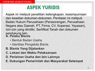 STUDI KELAYAKAN USAHA
A. Pelaku Bisnis
• Bentuk Badan Usaha
• Identitas Pengelola Bisnis
B. Bisnis Yang Dijalankan
C. Lokasi dan Waktu Pelaksanaan
D. Perizinan Usaha dan Izin Lainnya
E. Dukungan Pemerintah dan Masyarakat Setempat
Aspek ini meliputi penelitian kelengkapan, kesempurnaan
dan keaslian dokumen-dokumen. Penilaian ini meliputi
Badan Hukum Perusahaan (Perseorangan, Perusahaan
Negara atau Daerah, PT, Firma, CV, Koperasi, Yayasan),
Izin-izin yang dimiliki, Sertifikat Tanah dan dokumen
pendukung lain.
12
 