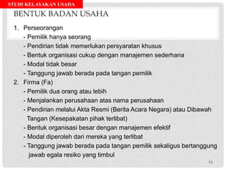STUDI KELAYAKAN USAHA
BENTUK BADAN USAHA
1. Perseorangan
- Pemilik hanya seorang
- Pendirian tidak memerlukan persyaratan khusus
- Bentuk organisasi cukup dengan manajemen sederhana
- Modal tidak besar
- Tanggung jawab berada pada tangan pemilik
2. Firma (Fa)
- Pemilik dua orang atau lebih
- Menjalankan perusahaan atas nama perusahaan
- Pendirian melalui Akta Resmi (Berita Acara Negara) atau Dibawah
Tangan (Kesepakatan pihak terlibat)
- Bentuk organisasi besar dengan manajemen efektif
- Modal diperoleh dari mereka yang terlibat
- Tanggung jawab berada pada tangan pemilik sekaligus bertanggung
jawab egala resiko yang timbul
13
 