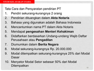 STUDI KELAYAKAN USAHA
Tata Cara dan Persyaratan pendirian PT
1. Pendiri sekurang-kurangnya 2 orang
2. Pendirian dituangkan dalam Akta Notaris
3. Bahasa yang digunakan adalah Bahasa Indonesia
4. Mencantumkan nama PT dalam Akta Notaris
5. Mendapat pengesahan Menteri Kehakiman
6. Didaftarkan berdasarkan Undang-undang Wajib Daftar
Perusahaan atau Pengadilan
7. Diumumkan dalam Berita Negara
8. Modal sekurang-kurangnya Rp. 20.000.000
9. Modal ditempatkan sekurang-kurangnya 25% dari Modal
Dasar
10. Menyetor Modal Setor sebesar 50% dari Modal
Ditempatkan
17
 
