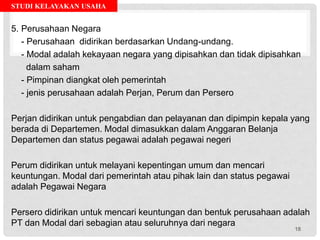 STUDI KELAYAKAN USAHA
5. Perusahaan Negara
- Perusahaan didirikan berdasarkan Undang-undang.
- Modal adalah kekayaan negara yang dipisahkan dan tidak dipisahkan
dalam saham
- Pimpinan diangkat oleh pemerintah
- jenis perusahaan adalah Perjan, Perum dan Persero
Perjan didirikan untuk pengabdian dan pelayanan dan dipimpin kepala yang
berada di Departemen. Modal dimasukkan dalam Anggaran Belanja
Departemen dan status pegawai adalah pegawai negeri
Perum didirikan untuk melayani kepentingan umum dan mencari
keuntungan. Modal dari pemerintah atau pihak lain dan status pegawai
adalah Pegawai Negara
Persero didirikan untuk mencari keuntungan dan bentuk perusahaan adalah
PT dan Modal dari sebagian atau seluruhnya dari negara
18
 