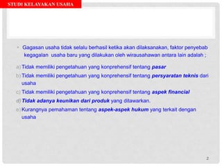 STUDI KELAYAKAN USAHA
• Gagasan usaha tidak selalu berhasil ketika akan dilaksanakan, faktor penyebab
kegagalan usaha baru yang dilakukan oleh wirausahawan antara lain adalah ;
a) Tidak memiliki pengetahuan yang konprehensif tentang pasar
b) Tidak memiliki pengetahuan yang konprehensif tentang persyaratan teknis dari
usaha
c) Tidak memiliki pengetahuan yang konprehensif tentang aspek financial
d)Tidak adanya keunikan dari produk yang ditawarkan.
e) Kurangnya pemahaman tentang aspek-aspek hukum yang terkait dengan
usaha
2
 