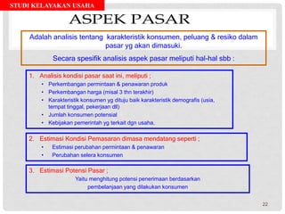 STUDI KELAYAKAN USAHA
1. Analisis kondisi pasar saat ini, meliputi ;
• Perkembangan permintaan & penawaran produk
• Perkembangan harga (misal 3 thn terakhir)
• Karakteristik konsumen yg dituju baik karakteristik demografis (usia,
tempat tinggal, pekerjaan dll)
• Jumlah konsumen potensial
• Kebijakan pemerintah yg terkait dgn usaha.
Adalah analisis tentang karakteristik konsumen, peluang & resiko dalam
pasar yg akan dimasuki.
Secara spesifik analisis aspek pasar meliputi hal-hal sbb :
2. Estimasi Kondisi Pemasaran dimasa mendatang seperti ;
• Estimasi perubahan permintaan & penawaran
• Perubahan selera konsumen
3. Estimasi Potensi Pasar ;
Yaitu menghitung potensi penerimaan berdasarkan
pembelanjaan yang dilakukan konsumen
22
 