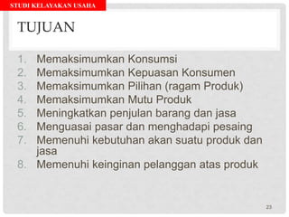 STUDI KELAYAKAN USAHA
TUJUAN
1. Memaksimumkan Konsumsi
2. Memaksimumkan Kepuasan Konsumen
3. Memaksimumkan Pilihan (ragam Produk)
4. Memaksimumkan Mutu Produk
5. Meningkatkan penjulan barang dan jasa
6. Menguasai pasar dan menghadapi pesaing
7. Memenuhi kebutuhan akan suatu produk dan
jasa
8. Memenuhi keinginan pelanggan atas produk
23
 