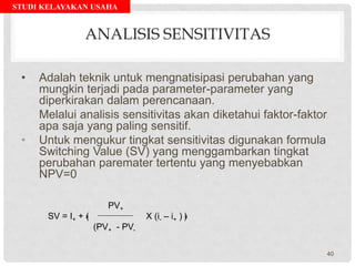 STUDI KELAYAKAN USAHA
ANALISIS SENSITIVITAS
• Adalah teknik untuk mengnatisipasi perubahan yang
mungkin terjadi pada parameter-parameter yang
diperkirakan dalam perencanaan.
Melalui analisis sensitivitas akan diketahui faktor-faktor
apa saja yang paling sensitif.
• Untuk mengukur tingkat sensitivitas digunakan formula
Switching Value (SV) yang menggambarkan tingkat
perubahan paremater tertentu yang menyebabkan
NPV=0
PV+
SV = I+ + ﴾ X (i- – i+ ) ﴿
(PV+ - PV-
40
 