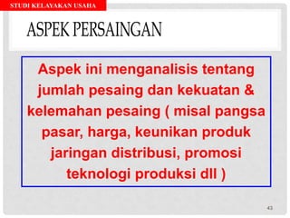 STUDI KELAYAKAN USAHA
Aspek ini menganalisis tentang
jumlah pesaing dan kekuatan &
kelemahan pesaing ( misal pangsa
pasar, harga, keunikan produk
jaringan distribusi, promosi
teknologi produksi dll )
43
 