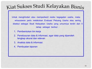 Untuk menghindari atau memperkecil resiko kegagalan usaha, maka
wirausawan perlu melakukan Evaluasi Peluang Usaha atau sering
disebut sebagai Studi Kelayakan Usaha yang umumnya terdiri dari 4
tahap sebagai berikut :
1. Pembentukan tim kerja
2. Penelusuran data & informasi, agar data yang diperoleh
lengkap akurat dan relevan
3. Analisis data & informasi
4. Pembuatan laporan
49
 