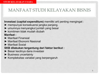 STUDI KELAYAKAN USAHA
MANFAAT STUDI KELAYAKAN BISNIS
Investasi (capital expenditure) memiliki arti penting mengingat :
► mempunyai konsekuensi jangka panjang.
► umumnya menyangkut jumlah yang besar
► komitmen tidak mudah diubah
Manfaat :
► Manfaat Finansial
► Manfaat Ekonomi Nasional
► Manfaat Sosial
SKB dilakukan tergantung dari faktor berikut :
► Besar kecilnya dana investasi
► Business uncertainty
► Kompleksitas variabel yang berpengaruh
5
 