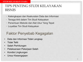 STUDI KELAYAKAN USAHA
TIPS PENTING STUDI KELAYAKAN
BISNIS
• Kelengkapan dan Keakuratan Data dan Informasi
• Tenaga Ahli dalam Tim Studi Kelayakan
• Penentuan Metode dan Alat Ukur Yang Tepat
• Loyalitas Tim Studi Kelayakan
Faktor Penyebab Kegagalan
• Data dan Informasi Tidak Lengkap
• Tidak Teliti
• Salah Perhitungan
• Pelaksanaan Pekerjaan Salah
• Kondisi Lingkungan
• Unsur Kesengajaan
7
 