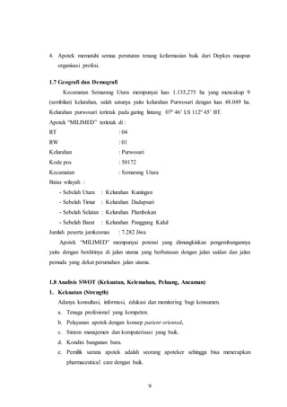 9
4. Apotek mematuhi semua peraturan tenang kefarmasian baik dari Depkes maupun
organisasi profesi.
1.7 Geografi dan Demografi
Kecamatan Semarang Utara mempunyai luas 1.135,275 ha yang mencakup 9
(sembilan) kelurahan, salah satunya yaitu kelurahan Purwosari dengan luas 48.049 ha.
Kelurahan purwosari terletak pada garing lintang 07º 46’ LS 112º 45’ BT.
Apotek “MILIMED” terletak di :
RT : 04
RW : 01
Kelurahan : Purwosari
Kode pos : 50172
Kecamatan : Semarang Utara
Batas wilayah :
- Sebelah Utara : Kelurahan Kuningan
- Sebelah Timur : Kelurahan Dadapsari
- Sebelah Selatan : Kelurahan Plambokan
- Sebelah Barat : Kelurahan Panggung Kidul
Jumlah peserta jamkesmas : 7.282 Jiwa
Apotek “MILIMED” mempunyai potensi yang dimungkinkan pengembangannya
yaitu dengan berdirinya di jalan utama yang berbatasan dengan jalan saidan dan jalan
pemuda yang dekat perumahan jalan utama.
1.8 Analisis SWOT (Kekuatan, Kelemahan, Peluang, Ancaman)
1. Kekuatan (Strength)
Adanya konsultasi, informasi, edukasi dan monitoring bagi konsumen.
a. Tenaga profesional yang kompeten.
b. Pelayanan apotek dengan konsep patient oriented.
c. Sistem manajemen dan komputerisasi yang baik.
d. Kondisi bangunan baru.
e. Pemilik sarana apotek adalah seorang apoteker sehingga bisa menerapkan
pharmaceutical care dengan baik.
 