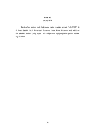 30
BAB III
PENUTUP
Berdasarkan analisis studi kelayakan, maka pendirian apotek “MILIMED” di
Jl. Imam Bonjol No.9, Purwosari, Semarang Utara, Kota Semarang layak didirikan
dan memiliki prospek yang bagus baik ditinjau dari segi pengabdian profesi maupun
segi ekonomi.
 