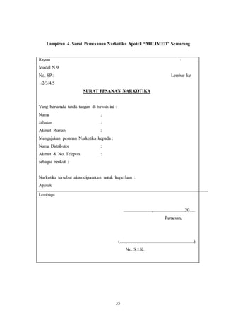 35
Lampiran 4. Surat Pemesanan Narkotika Apotek “MILIMED” Semarang
Rayon :
Model N.9
No. SP: Lembar ke
1/2/3/4/5
SURAT PESANAN NARKOTIKA
Yang bertamda tanda tangan di bawah ini :
Nama :
Jabatan :
Alamat Rumah :
Mengajukan pesanan Narkotika kepada :
Nama Distributor :
Alamat & No. Telepon :
sebagai berikut :
Narkotika tersebut akan digunakan untuk keperluan :
Apotek
Lembaga
.........................,............................20.....
Pemesan,
(.................................................................)
No. S.I.K.
 