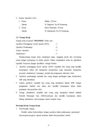 6
5. Asisten Apoteker (AA)
1. Nama : Balqis, S.Farm.
Alamat : Jl. Singosari No.45 Semarang
2. Nama : Dewi Ramonah, S.Farm.
Alamat : Jl. Indraprasta No.32 Semarang
1.4 Tenaga Kerja
Tenaga kerja di apotek “MILIMED” terdiri atas :
Apoteker Penanggung Jawab Apotek (APA) : 1
Apoteker Pendamping : 2
Asisten Apoteker : 2
Administrasi : 1
Masing-masing tenaga kerja mempunyai tugas, tanggung jawab dan wewenang
sesuai dengan peranannya di dalam apotek. Dalam menjalankan usaha ini, diperlukan
sejumlah karyawan dengan spesifikasi sebagai berikut:
1. Apoteker penanggung jawab apotek (APA): sejumlah satu orang yang memiliki
kemampuan dalam hal manajemen perapotekan yang mencakup manajemen
personel, administrasi, keuangan, produk dan penguasaan informasi obat.
2. Apoteker pendamping: sejumlah dua orang dengan pembagian tugas berdasarkan
shift yang ditentukan.
3. Asisten apoteker: sejumlah dua orang yang merupakan lulusan SMF dengan
pengalaman minimal satu tahun dan memiliki kemampuan teknis dalam
penyiapan dan peracikan obat.
4. Tenaga administrasi: sejumlah satu orang yang merupakan lulusan minimal
Sekolah Menengah Atas (SMA)/sederajat dan memiliki kemampuan dalam
bidang administrasi dan keuangan seperti menjadi kasir.
Deskripsi Kerja Tenaga Kerja
1. PSA/Pemilik Saham
Pemilik saham berkoordinasi dengan apoteker dalam pelaksanaan operasional
dan program-program apotek terutama dalam hal penyediaan modal.
 