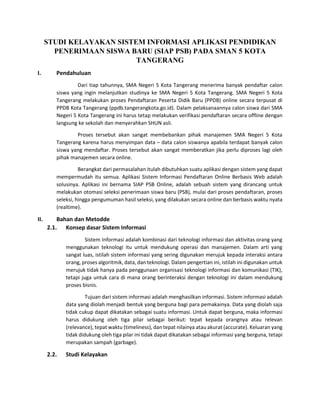 STUDI KELAYAKAN SISTEM INFORMASI APLIKASI PENDIDIKAN
PENERIMAAN SISWA BARU (SIAP PSB) PADA SMAN 5 KOTA
TANGERANG
I. Pendahuluan
Dari tiap tahunnya, SMA Negeri 5 Kota Tangerang menerima banyak pendaftar calon
siswa yang ingin melanjutkan studinya ke SMA Negeri 5 Kota Tangerang. SMA Negeri 5 Kota
Tangerang melakukan proses Pendaftaran Peserta Didik Baru (PPDB) online secara terpusat di
PPDB Kota Tangerang (ppdb.tangerangkota.go.id). Dalam pelaksanaannya calon siswa dari SMA
Negeri 5 Kota Tangerang ini harus tetap melakukan verifikasi pendaftaran secara offline dengan
langsung ke sekolah dan menyerahkan SHUN asli.
Proses tersebut akan sangat membebankan pihak manajemen SMA Negeri 5 Kota
Tangerang karena harus menyimpan data – data calon siswanya apabila terdapat banyak calon
siswa yang mendaftar. Proses tersebut akan sangat memberatkan jika perlu diproses lagi oleh
pihak manajemen secara online.
Berangkat dari permasalahan itulah dibutuhkan suatu aplikasi dengan sistem yang dapat
mempermudah itu semua. Aplikasi Sistem Informasi Pendaftaran Online Berbasis Web adalah
solusinya. Aplikasi ini bernama SIAP PSB Online, adalah sebuah sistem yang dirancang untuk
melakukan otomasi seleksi penerimaan siswa baru (PSB), mulai dari proses pendaftaran, proses
seleksi, hingga pengumuman hasil seleksi, yang dilakukan secara online dan berbasis waktu nyata
(realtime).
II. Bahan dan Metodde
2.1. Konsep dasar Sistem Informasi
Sistem Informasi adalah kombinasi dari teknologi informasi dan aktivitas orang yang
menggunakan teknologi itu untuk mendukung operasi dan manajemen. Dalam arti yang
sangat luas, istilah sistem informasi yang sering digunakan merujuk kepada interaksi antara
orang, proses algoritmik, data, dan teknologi. Dalam pengertian ini, istilah ini digunakan untuk
merujuk tidak hanya pada penggunaan organisasi teknologi informasi dan komunikasi (TIK),
tetapi juga untuk cara di mana orang berinteraksi dengan teknologi ini dalam mendukung
proses bisnis.
Tujuan dari sistem informasi adalah menghasilkan informasi. Sistem informasi adalah
data yang diolah menjadi bentuk yang berguna bagi para pemakainya. Data yang diolah saja
tidak cukup dapat dikatakan sebagai suatu informasi. Untuk dapat berguna, maka informasi
harus didukung oleh tiga pilar sebagai berikut: tepat kepada orangnya atau relevan
(relevance), tepat waktu (timeliness), dan tepat nilainya atau akurat (accurate). Keluaran yang
tidak didukung oleh tiga pilar ini tidak dapat dikatakan sebagai informasi yang berguna, tetapi
merupakan sampah (garbage).
2.2. Studi Kelayakan
 