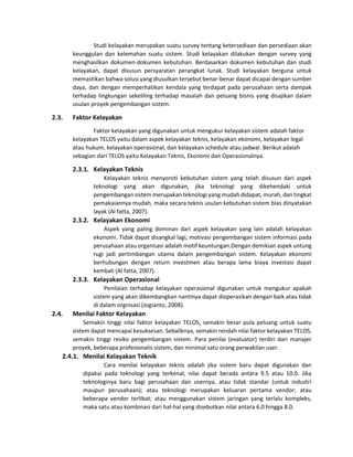 Studi kelayakan merupakan suatu survey tentang ketersediaan dan persediaan akan
keunggulan dan kelemahan suatu sistem. Studi kelayakan dilakukan dengan survey yang
menghasilkan dokumen-dokumen kebutuhan. Berdasarkan dokumen kebutuhan dan studi
kelayakan, dapat disusun persyaratan perangkat lunak. Studi kelayakan berguna untuk
memastikan bahwa solusi yang diusulkan tersebut benar-benar dapat dicapai dengan sumber
daya, dan dengan memperhatikan kendala yang terdapat pada perusahaan serta dampak
terhadap lingkungan sekeliling terhadap masalah dan peluang bisnis yang disajikan dalam
usulan proyek pengembangan sistem.
2.3. Faktor Kelayakan
Faktor kelayakan yang digunakan untuk mengukur kelayakan sistem adalah faktor
kelayakan TELOS yaitu dalam aspek kelayakan teknis, kelayakan ekonomi, kelayakan legal
atau hukum, kelayakan operasional, dan kelayakan schedule atau jadwal. Berikut adalah
sebagian dari TELOS yaitu Kelayakan Teknis, Ekonomi dan Operasionalnya.
2.3.1. Kelayakan Teknis
Kelayakan teknis menyoroti kebutuhan sistem yang telah disusun dari aspek
teknologi yang akan digunakan, jika teknologi yang dikehendaki untuk
pengembangan sistem merupakan teknologi yang mudah didapat, murah, dan tingkat
pemakaiannya mudah, maka secara teknis usulan kebutuhan sistem bias dinyatakan
layak (Al fatta, 2007).
2.3.2. Kelayakan Ekonomi
Aspek yang paling dominan dari aspek kelayakan yang lain adalah kelayakan
ekonomi. Tidak dapat disangkal lagi, motivasi pengembangan sistem informasi pada
perusahaan atau organisasi adalah motif keuntungan.Dengan demikian aspek untung
rugi jadi pertimbangan utama dalam pengembangan sistem. Kelayakan ekonomi
berhubungan dengan return investmen atau berapa lama biaya investasi dapat
kembali (Al fatta, 2007).
2.3.3. Kelayakan Operasional
Penilaian terhadap kelayakan operasional digunakan untuk mengukur apakah
sistem yang akan dikembangkan nantinya dapat dioperasikan dengan baik atau tidak
di dalam orgnisasi (Jogianto, 2008).
2.4. Menilai Faktor Kelayakan
Semakin tinggi nilai faktor kelayakan TELOS, semakin besar pula peluang untuk suatu
sistem dapat mencapai kesuksesan. Sebaliknya, semakin rendah nilai faktor kelayakan TELOS,
semakin tinggi resiko pengembangan sistem. Para penilai (evaluator) terdiri dari manajer
proyek, beberapa profesionalis sistem, dan minimal satu orang perwakilan user.
2.4.1. Menilai Kelayakan Teknik
Cara menilai kelayakan teknis adalah jika sistem baru dapat digunakan dan
dipakai pada teknologi yang terkenal, nilai dapat berada antara 9.5 atau 10.0. Jika
teknologinya baru bagi perusahaan dan usernya, atau tidak standar (untuk industri
maupun perusahaan); atau teknologi merupakan keluaran pertama vendor; atau
beberapa vendor terlibat; atau menggunakan sistem jaringan yang terlalu kompleks,
maka satu atau kombinasi dari hal-hal yang disebutkan nilai antara 6.0 hingga 8.0.
 