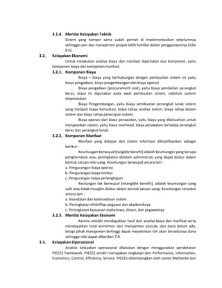 3.1.4. Menilai Kelayakan Teknik
Sistem yang hamper sama sudah pernah di implementasikan sebelumnya
sehingga user dan manajemen proyek lebih familiar dalam penggunaannya (nilai
8.0).
3.2. Kelayakan Ekonomi
Untuk melakukan analisa biaya dan manfaat diperlukan dua komponen, yaitu
komponen biaya dan komponen manfaat.
3.2.1. Komponen Biaya
Biaya – biaya yang berhubungan dengan pembuatan sistem ini yaitu
biaya pengadaan, biaya pengembangan dan biaya operasi
Biaya pengadaan (procurement cost), yaitu biaya pembelian perangkat
keras, biaya ini digunakan pada awal pembuatan sistem, sebelum system
dioperasikan.
Biaya Pengembangan, yaitu biaya pembuatan perangkat lunak sistem
yang meliputi biaya konsultasi, biaya tahap analisa sistem, biaya tahap desain
sistem dan biaya tahap penerapan sistem.
Biaya operasi dan biaya perawatan, yaitu biaya yang dikeluarkan untuk
menjalankan sistem, yaitu biaya overhead, biaya perawatan terhadap perangkat
keras dan perangkat lunak.
3.2.2. Komponen Manfaat
Manfaat yang didapat dari sistem informasi diklasifikasikan sebagai
berikut :
Keuntuugan berwujud (tangible benefit) adalah keuntungan yang berupa
penghematan atau peningkatan didalam administrasi yang dapat diukur dalam
bentuk satuan nilai uang. Keuntungan berwujud antara lain :
a. Pengurangan biaya operasi
b. Pengurangan biaya lembur
c. Pengurangan biaya perlengkapan
Keutungan tak berwujud (intangible benefit), adalah keuntungan yang
sulit atau tidak muugkin diukur dalam bentuk satuan uang. Keuntungan tersebut
antara Iain :
a. Keandalan dan ketersediaan sistem
b. Peningkatan efektifitas pegawai dan akademiknya
c. Peningkatan kepuasan mahasiswa, dosen, dan pegawainya
3.2.3. Menilai Kelayakan Ekonomi
Karena setelah mendapatkan hasil dari analisa biaya dan manfaat serta
mendapatkan total komitmen dari manajemen puncak, dan dana belum ada,
tetapi pihak manajemen tertinggi dapat meyakinkan tim akan tersedianya dana
sehingga nilai dapat diberikan 7.8.
3.3. Kelayakan Operasional
Analisis kelayakan operasional dilakukan dengan menggunakan pendekatan
PIECES framework. PIECES sendiri merupakan singkatan dari Performance, Information,
Economics, Control, Efficiency, Service. PIECES dikembangkan oleh James Wetherbe dan
 