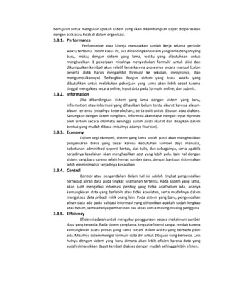 bertujuan untuk mengukur apakah sistem yang akan dikembangkan dapat dioperasikan
dengan baik atau tidak di dalam organisasi.
3.3.1. Performance
Performance atau kinerja merupakan jumlah kerja selama periode
waktu tertentu. Dalam kasus ini, jika dibandingkan sistem yang lama dengan yang
baru, maka; dengan sistem yang lama, waktu yang dibutuhkan untuk
menghasilkan 1 pekerjaan misalnya menyediakan formulir untuk diisi dan
dikumpulkan kembali akan relatif lama karena prosesnya secara manual (calon
peserta didik harus mengambil formulir ke sekolah, mengisinya, dan
mengumpulkannya). Sedangkan dengan sistem yang baru, waktu yang
dibutuhkan untuk melakukan pekerjaan yang sama akan lebih cepat karena
tinggal mengakses secara online, input data pada formulir online, dan submit.
3.3.2. Information
Jika dibandingkan sistem yang lama dengan sistem yang baru,
Information atau informasi yang dihasilkan belum tentu akurat karena alasan-
alasan tertentu (misalnya kecerobohan), serta sulit untuk disusun atau diakses.
Sedangkan dengan sistem yang baru, informasi akan dapat dengan cepat diproses
oleh sistem secara otomatis sehingga sudah pasti akurat dan disajikan dalam
bentuk yang mudah dibaca (misalnya adanya fitur cari).
3.3.3. Economy
Dalam segi ekonomi, sistem yang lama sudah pasti akan menghasilkan
pengeluaran biaya yang besar karena kebutuhan sumber daya manusia,
kebutuhan adminitrasi seperti kertas, alat tulis, dan sebagainya, serta apabila
terjadinya kesalahan akan menghasilkan cost yang lebih pula. Lain hal dengan
sistem yang baru karena selain hemat sumber daya, dengan bantuan sistem akan
lebih meminimalisir terjadinya kesalahan.
3.3.4. Control
Control atau pengendalian dalam hal ini adalah tingkat pengendalian
terhadap aliran data pada tingkat keamanan tertentu. Pada sistem yang lama,
akan sulit mengatasi informasi penting yang tidak ada/belum ada, adanya
kemungkinan data yang berlebih atau tidak konsisten, serta mudahnya dalam
mengakses data pribadi milik orang lain. Pada sistem yang baru, pengendalian
aliran data ada pada validasi informasi yang diinputkan apakah sudah lengkap
atau belum, serta adanya pembatasan hak akses untuk masing-masing pengguna.
3.3.5. Efficiency
Efisiensi adalah untuk mengukur penggunaan secara maksimum sumber
daya yang tersedia. Pada sistem yang lama, tingkat efisiensi sangat rendah karena
kemungkinan suatu proses yang sama terjadi dalam waktu yang berbeda pasti
ada. Misalnya dalam mengisi formulir data diri untuk 2 tujuan yang berbeda. Lain
halnya dengan sistem yang baru dimana akan lebih efisien karena data yang
sudah dimasukkan dapat kembali diakses dengan mudah sehingga lebih efisien.
 