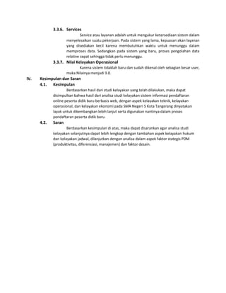 3.3.6. Services
Service atau layanan adalah untuk mengukur ketersediaan sistem dalam
menyelesaikan suatu pekerjaan. Pada sistem yang lama, kepuasan akan layanan
yang disediakan kecil karena membutuhkan waktu untuk menunggu dalam
memproses data. Sedangkan pada sistem yang baru, proses pengolahan data
relative cepat sehingga tidak perlu menunggu.
3.3.7. Nilai Kelayakan Operasional
Karena sistem tidaklah baru dan sudah dikenal oleh sebagian besar user,
maka Nilainya menjadi 9.0.
IV. Kesimpulan dan Saran
4.1. Kesimpulan
Berdasarkan hasil dari studi kelayakan yang telah dilakukan, maka dapat
disimpulkan bahwa hasil dari analisa studi kelayakan sistem informasi pendaftaran
online peserta didik baru berbasis web, dengan aspek kelayakan teknik, kelayakan
operasional, dan kelayakan ekonomi pada SMA Negeri 5 Kota Tangerang dinyatakan
layak untuk dikembangkan lebih lanjut serta digunakan nantinya dalam proses
pendaftaran peserta didik baru.
4.2. Saran
Berdasarkan kesimpulan di atas, maka dapat disarankan agar analisa studi
kelayakan selanjutnya dapat lebih lengkap dengan tambahan aspek kelayakan hukum
dan kelayakan jadwal, dilanjutkan dengan analisa dalam aspek faktor stategis PDM
(produktivitas, diferensiasi, manajemen) dan faktor desain.
 