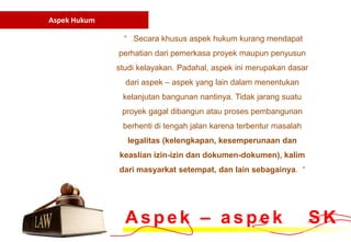 Aspek Hukum

                “ Secara khusus aspek hukum kurang mendapat
              perhatian dari pemerkasa proyek maupun penyusun
              studi kelayakan. Padahal, aspek ini merupakan dasar
                dari aspek – aspek yang lain dalam menentukan
               kelanjutan bangunan nantinya. Tidak jarang suatu
               proyek gagal dibangun atau proses pembangunan
               berhenti di tengah jalan karena terbentur masalah
                legalitas (kelengkapan, kesemperunaan dan
              keaslian izin-izin dan dokumen-dokumen), kalim
              dari masyarkat setempat, dan lain sebagainya. “




                Aspek – aspek                                       SK
 