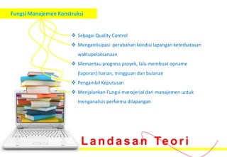 Fungsi Manajemen Konstruksi


                       Sebagai Quality Control
                       Mengantisipasi perubahan kondisi lapangan keterbatasan
                        waktupelaksanaan
                       Memantau progress proyek, lalu membuat opname
                        (laporan) harian, mingguan dan bulanan
                       Pengambil Keputusan
                       Menjalankan Fungsi manajerial dari manajemen untuk
                        menganalisis performa dilapangan




                          L a n d a s a n Te o r i
 
