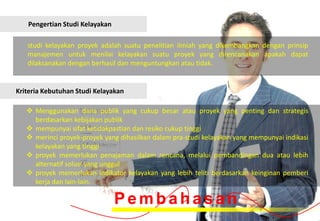 Pengertian Studi Kelayakan

   studi kelayakan proyek adalah suatu penelitian ilmiah yang dikembangkan dengan prinsip
   manajemen untuk menilai kelayakan suatu proyek yang direncanakan apakah dapat
   dilaksanakan dengan berhasil dan menguntungkan atau tidak.


Kriteria Kebutuhan Studi Kelayakan

    Menggunakan dana publik yang cukup besar atau proyek yang penting dan strategis
     berdasarkan kebijakan publik
    mempunyai sifat ketidakpastian dan resiko cukup tinggi
    merinci proyek-proyek yang dihasilkan dalam pra-studi kelayakan yang mempunyai indikasi
     kelayakan yang tinggi
    proyek memerlukan penajaman dalam rencana, melalui pembandingan dua atau lebih
     alternatif solusi yang unggul
    proyek memerlukan indikator kelayakan yang lebih teliti berdasarkan keinginan pemberi
     kerja dan lain-lain.

                                Pembahasan
 