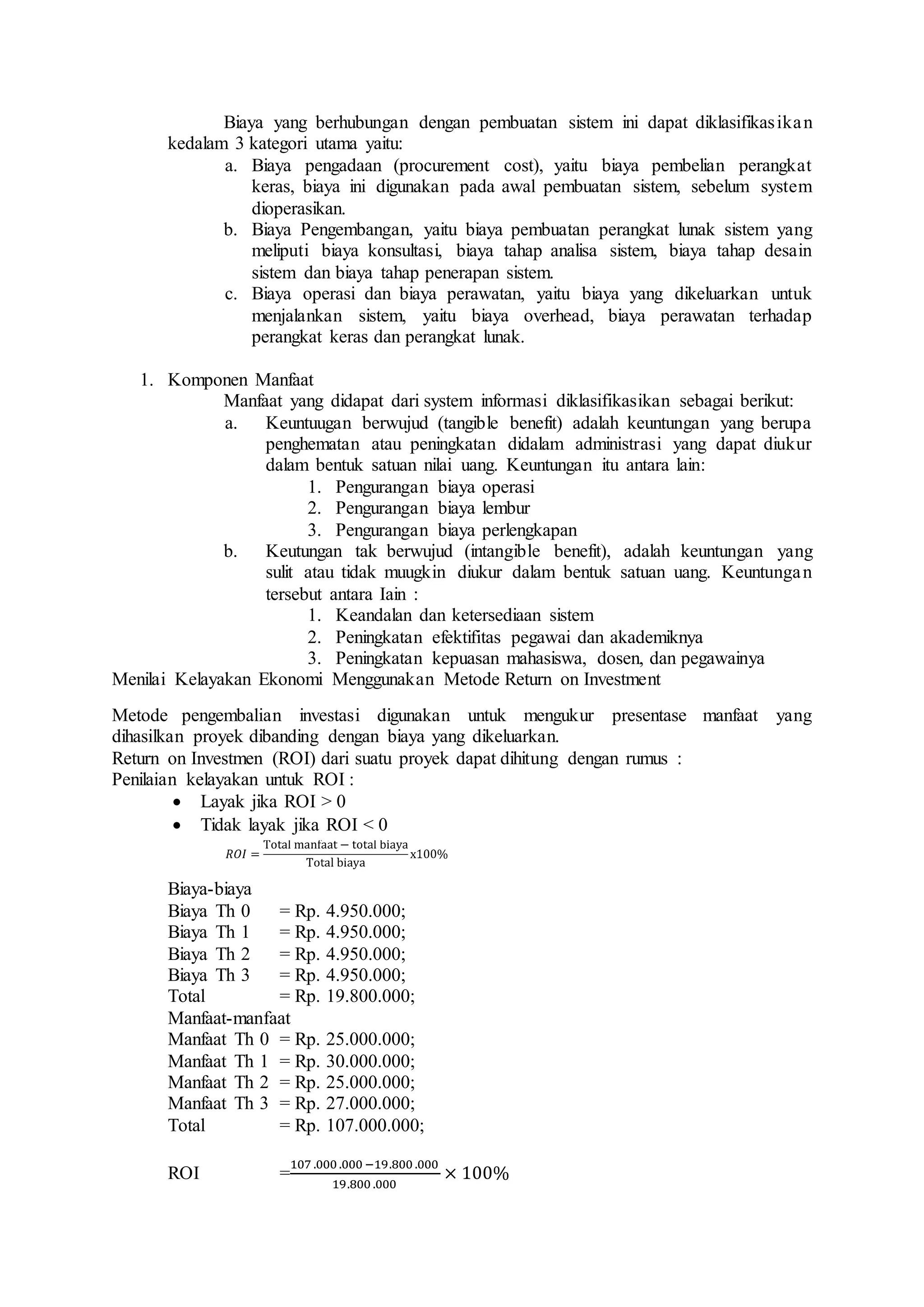 Biaya yang berhubungan dengan pembuatan sistem ini dapat diklasifikasikan
kedalam 3 kategori utama yaitu:
a. Biaya pengadaan (procurement cost), yaitu biaya pembelian perangkat
keras, biaya ini digunakan pada awal pembuatan sistem, sebelum system
dioperasikan.
b. Biaya Pengembangan, yaitu biaya pembuatan perangkat lunak sistem yang
meliputi biaya konsultasi, biaya tahap analisa sistem, biaya tahap desain
sistem dan biaya tahap penerapan sistem.
c. Biaya operasi dan biaya perawatan, yaitu biaya yang dikeluarkan untuk
menjalankan sistem, yaitu biaya overhead, biaya perawatan terhadap
perangkat keras dan perangkat lunak.
1. Komponen Manfaat
Manfaat yang didapat dari system informasi diklasifikasikan sebagai berikut:
a. Keuntuugan berwujud (tangible benefit) adalah keuntungan yang berupa
penghematan atau peningkatan didalam administrasi yang dapat diukur
dalam bentuk satuan nilai uang. Keuntungan itu antara lain:
1. Pengurangan biaya operasi
2. Pengurangan biaya lembur
3. Pengurangan biaya perlengkapan
b. Keutungan tak berwujud (intangible benefit), adalah keuntungan yang
sulit atau tidak muugkin diukur dalam bentuk satuan uang. Keuntungan
tersebut antara Iain :
1. Keandalan dan ketersediaan sistem
2. Peningkatan efektifitas pegawai dan akademiknya
3. Peningkatan kepuasan mahasiswa, dosen, dan pegawainya
Menilai Kelayakan Ekonomi Menggunakan Metode Return on Investment
Metode pengembalian investasi digunakan untuk mengukur presentase manfaat yang
dihasilkan proyek dibanding dengan biaya yang dikeluarkan.
Return on Investmen (ROI) dari suatu proyek dapat dihitung dengan rumus :
Penilaian kelayakan untuk ROI :
 Layak jika ROI > 0
 Tidak layak jika ROI < 0
Biaya-biaya
Biaya Th 0 = Rp. 4.950.000;
Biaya Th 1 = Rp. 4.950.000;
Biaya Th 2 = Rp. 4.950.000;
Biaya Th 3 = Rp. 4.950.000;
Total = Rp. 19.800.000;
Manfaat-manfaat
Manfaat Th 0 = Rp. 25.000.000;
Manfaat Th 1 = Rp. 30.000.000;
Manfaat Th 2 = Rp. 25.000.000;
Manfaat Th 3 = Rp. 27.000.000;
Total = Rp. 107.000.000;
ROI =
107 .000 .000 −19.800 .000
19.800 .000
× 100%
 