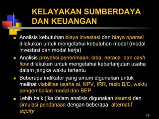 KELAYAKAN SUMBERDAYA
DAN KEUANGAN
 Analisis kebutuhan biaya investasi dan biaya operasi
dilakukan untuk mengetahui kebutuhan modal (modal
investasi dan modal kerja)
 Analisis proyeksi penerimaan, laba, neraca dan cash
flow dilakukan untuk mengetahui keberlanjutan usaha
dalam jangka waktu tertentu
 Beberapa indikator yang umum digunakan untuk
melihat viabilitas usaha al. NPV, IRR, rasio B/C, waktu
pengembalian modal dan BEP
 Lebih baik jika dalam analisis digunakan asumsi dan
simulasi pendanaan dengan beberapa alternatif
equity
13
 