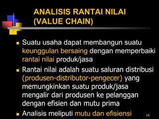 ANALISIS RANTAI NILAI
(VALUE CHAIN)
 Suatu usaha dapat membangun suatu
keunggulan bersaing dengan memperbaiki
rantai nilai produk/jasa
 Rantai nilai adalah suatu saluran distribusi
(produsen-distributor-pengecer) yang
memungkinkan suatu produk/jasa
mengalir dari produsen ke pelanggan
dengan efisien dan mutu prima
 Analisis meliputi mutu dan efisiensi 14
 