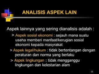 ANALISIS ASPEK LAIN
Aspek lainnya yang sering dianalisis adalah :
> Aspek sosial ekonomi : sejauh mana suatu
usaha memberi manfaat/kerugian sosial
ekonomi kepada masyrakat
> Aspek legal/hukum : tidak bertentangan dengan
peraturan dan norma yang berlaku
> Aspek lingkungan : tidak mengganggu
lingkungan dan kelestarian alam
15
 
