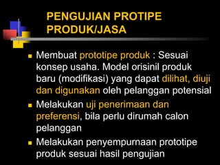 PENGUJIAN PROTIPE
PRODUK/JASA
 Membuat prototipe produk : Sesuai
konsep usaha. Model orisinil produk
baru (modifikasi) yang dapat dilihat, diuji
dan digunakan oleh pelanggan potensial
 Melakukan uji penerimaan dan
preferensi, bila perlu dirumah calon
pelanggan
 Melakukan penyempurnaan prototipe
produk sesuai hasil pengujian
 