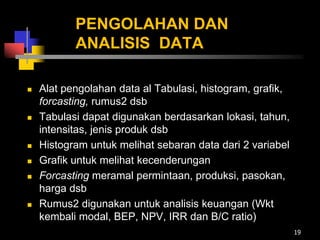 PENGOLAHAN DAN
ANALISIS DATA
 Alat pengolahan data al Tabulasi, histogram, grafik,
forcasting, rumus2 dsb
 Tabulasi dapat digunakan berdasarkan lokasi, tahun,
intensitas, jenis produk dsb
 Histogram untuk melihat sebaran data dari 2 variabel
 Grafik untuk melihat kecenderungan
 Forcasting meramal permintaan, produksi, pasokan,
harga dsb
 Rumus2 digunakan untuk analisis keuangan (Wkt
kembali modal, BEP, NPV, IRR dan B/C ratio)
19
 