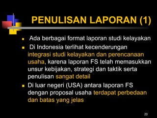 PENULISAN LAPORAN (1)
 Ada berbagai format laporan studi kelayakan
 Di Indonesia terlihat kecenderungan
integrasi studi kelayakan dan perencanaan
usaha, karena laporan FS telah memasukkan
unsur kebijakan, strategi dan taktik serta
penulisan sangat detail
 Di luar negeri (USA) antara laporan FS
dengan proposal usaha terdapat perbedaan
dan batas yang jelas
20
 