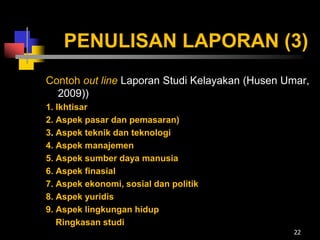 PENULISAN LAPORAN (3)
Contoh out line Laporan Studi Kelayakan (Husen Umar,
2009))
1. Ikhtisar
2. Aspek pasar dan pemasaran)
3. Aspek teknik dan teknologi
4. Aspek manajemen
5. Aspek sumber daya manusia
6. Aspek finasial
7. Aspek ekonomi, sosial dan politik
8. Aspek yuridis
9. Aspek lingkungan hidup
Ringkasan studi
22
 