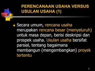 PERENCANAAN USAHA VERSUS
USULAN USAHA (1)
 Secara umum, rencana usaha
merupakan rencana besar (menyeluruh)
untuk masa depan, berisi deskripsi dan
prospek usaha. Usulan usaha bersifat
parsial, tentang bagaimana
membangun (mengembangkan) proyek
tertentu
3
 