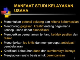 MANFAAT STUDI KELAYAKAN
USAHA
 Menentukan potensi peluang dan kriteria keberhasilan
 Mendorong gagasan kreatif tentang bagaimana
konsep usaha dapat dimodifikasi
 Memberikan pemahaman tentang ketidak pastian dan
resiko
 Menunjukkan isu kritis dan mempercepat antisipasi
pembelajaran
 Klarifikasi kebutuhan dana dan sumberdaya lainnya
 Menyiapkan suatu basis untuk perencanaan
6
 